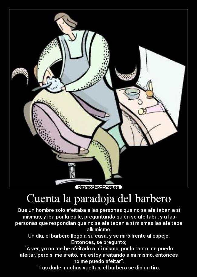 Cuenta la paradoja del barbero - Que un hombre solo afeitaba a las personas que no se afeitaban a si
mismas, y iba por la calle, preguntando quién se afeitaba, y a las
personas que respondían que no se afeitaban a si mismas las afeitaba
allí mismo.
Un día, el barbero llegó a su casa, y se miró frente al espejo.
Entonces, se preguntó;
A ver, yo no me he afeitado a mi mismo, por lo tanto me puedo
afeitar, pero si me afeito, me estoy afeitando a mi mismo, entonces
no me puedo afeitar.
Tras darle muchas vueltas, el barbero se dió un tiro.
