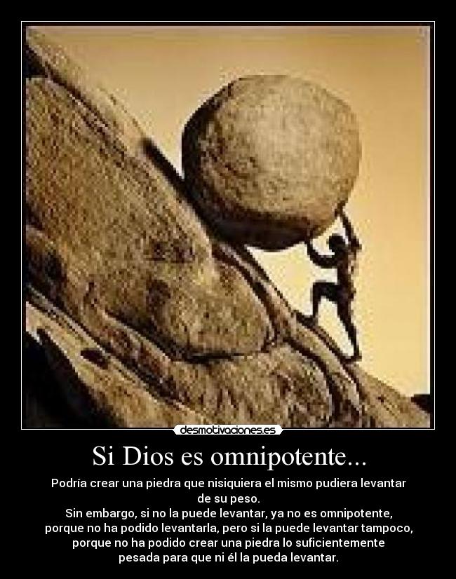 Si Dios es omnipotente... - Podría crear una piedra que nisiquiera el mismo pudiera levantar
de su peso.
Sin embargo, si no la puede levantar, ya no es omnipotente,
porque no ha podido levantarla, pero si la puede levantar tampoco,
porque no ha podido crear una piedra lo suficientemente
pesada para que ni él la pueda levantar.
