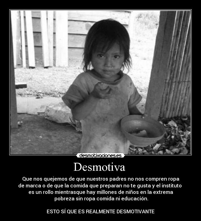 Desmotiva - Que nos quejemos de que nuestros padres no nos compren ropa
de marca o de que la comida que preparan no te gusta y el instituto
es un rollo mientrasque hay millones de niños en la extrema
pobreza sin ropa comida ni educación.
ESTO SÍ QUE ES REALMENTE DESMOTIVANTE