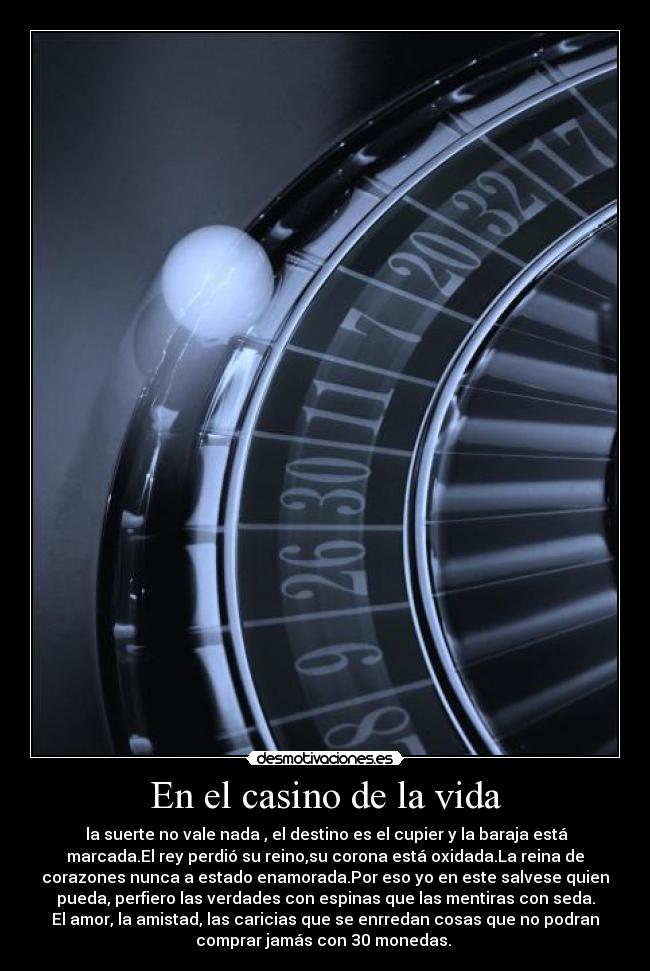 En el casino de la vida - la suerte no vale nada , el destino es el cupier y la baraja está
marcada.El rey perdió su reino,su corona está oxidada.La reina de
corazones nunca a estado enamorada.Por eso yo en este salvese quien
pueda, perfiero las verdades con espinas que las mentiras con seda.
El amor, la amistad, las caricias que se enrredan cosas que no podran
comprar jamás con 30 monedas.