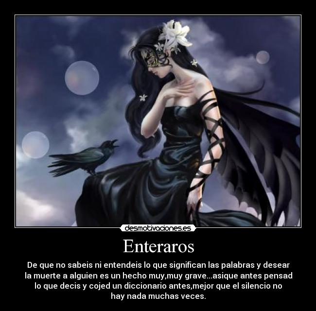 Enteraros - De que no sabeis ni entendeis lo que significan las palabras y desear
la muerte a alguien es un hecho muy,muy grave...asique antes pensad
lo que decis y cojed un diccionario antes,mejor que el silencio no
hay nada muchas veces.