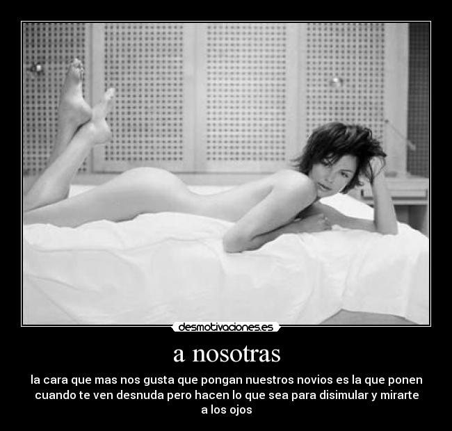 a nosotras - la cara que mas nos gusta que pongan nuestros novios es la que ponen
cuando te ven desnuda pero hacen lo que sea para disimular y mirarte
a los ojos