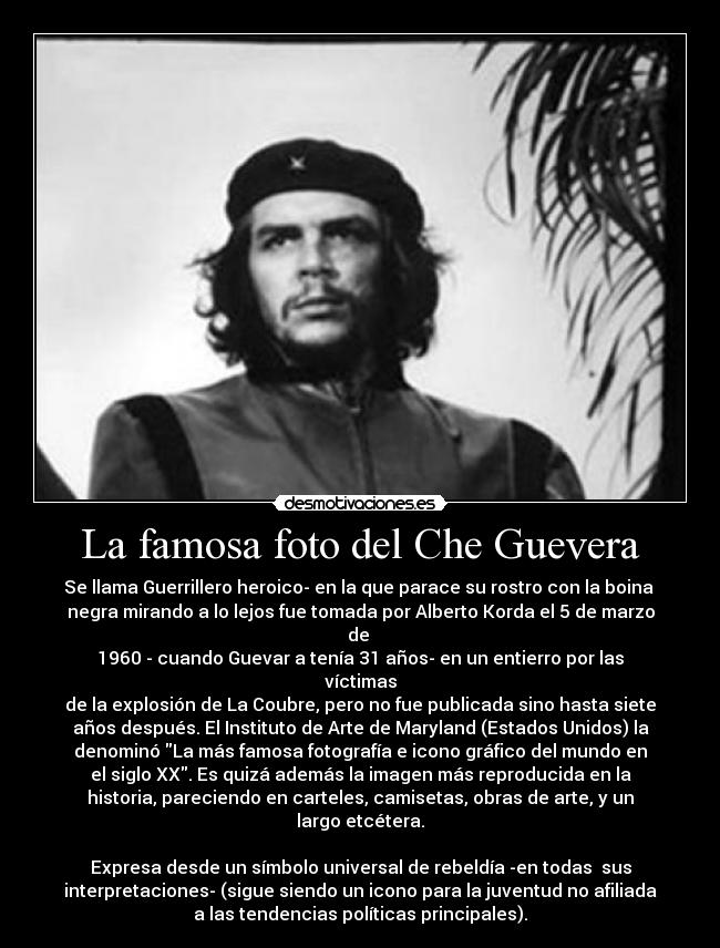 La famosa foto del Che Guevera - Se llama Guerrillero heroico- en la que parace su rostro con la boina
negra mirando a lo lejos fue tomada por Alberto Korda el 5 de marzo
de
1960 - cuando Guevar a tenía 31 años- en un entierro por las
víctimas
de la explosión de La Coubre, pero no fue publicada sino hasta siete
años después. El Instituto de Arte de Maryland (Estados Unidos) la
denominó La más famosa fotografía e icono gráfico del mundo en
el siglo XX. Es quizá además la imagen más reproducida en la
historia, pareciendo en carteles, camisetas, obras de arte, y un
largo etcétera.
Expresa desde un símbolo universal de rebeldía -en todas sus
interpretaciones- (sigue siendo un icono para la juventud no afiliada
a las tendencias políticas principales).