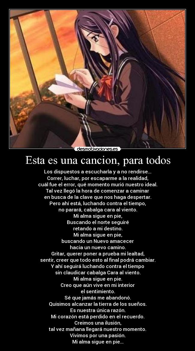 Esta es una cancion, para todos - Los dispuestos a escucharla y a no rendirse...
Correr, luchar, por escaparme a la realidad,
cuál fue el error, qué momento murió nuestro ideal.
Tal vez llegó la hora de comenzar a caminar
en busca de la clave que nos haga despertar.
Pero ahí está, luchando contra el tiempo,
no parará, cabalga cara al viento.
Mi alma sigue en pie,
Buscando el norte seguiré
retando a mi destino.
Mi alma sigue en pie,
buscando un Nuevo amacecer
hacia un nuevo camino.
Gritar, querer poner a prueba mi lealtad,
sentir, creer que todo esto al final podrá cambiar.
Y ahí seguirá luchando contra el tiempo
sin claudicar cabalga Cara al viento.
Mi alma sigue en pie.
Creo que aún vive en mi interior
el sentimiento.
Sé que jamás me abandonó.
Quisimos alcanzar la tierra de los sueños.
Es nuestra única razón.
Mi corazón está perdido en el recuerdo.
Creimos una ilusión,
tal vez mañana llegará nuestro momento.
Vivimos por una pasión.
Mi alma sigue en pie...