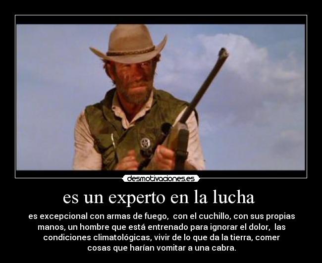 es un experto en la lucha - es excepcional con armas de fuego, con el cuchillo, con sus propias
manos, un hombre que está entrenado para ignorar el dolor, las
condiciones climatológicas, vivir de lo que da la tierra, comer
cosas que harían vomitar a una cabra.