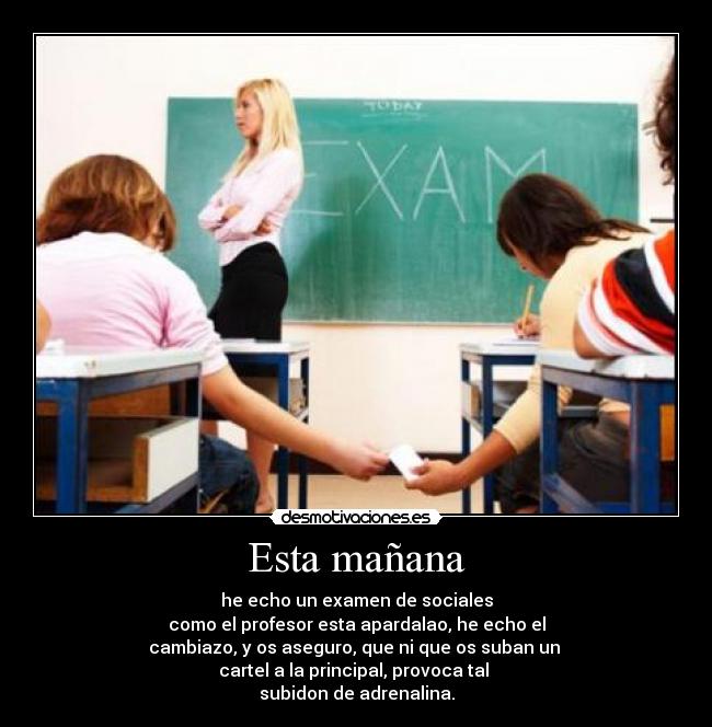 Esta mañana - he echo un examen de sociales
como el profesor esta apardalao, he echo el
cambiazo, y os aseguro, que ni que os suban un 
cartel a la principal, provoca tal 
subidon de adrenalina.