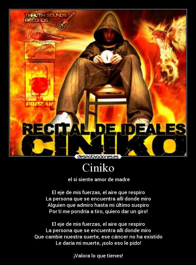 Ciniko - el si siente amor de madre
El eje de mis fuerzas, el aire que respiro
La persona que se encuentra allí donde miro
Alguien que admiro hasta mi último suspiro
Por ti me pondría a tiro, quiero dar un giro!
El eje de mis fuerzas, el aire que respiro
La persona que se encuentra allí donde miro
Que cambie nuestra suerte, ese cáncer no ha existido
Le daría mi muerte, ¡solo eso le pido!
¡Valora lo que tienes!