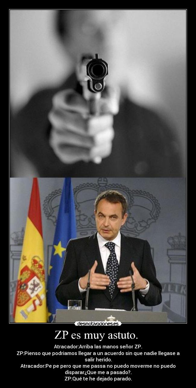ZP es muy astuto.  - Atracador:Arriba las manos señor ZP.
ZP:Pienso que podriamos llegar a un acuerdo sin que nadie llegase a
salir herido.
Atracador:Pe pe pero que me passa no puedo moverme no puedo
disparar¿Que me a pasado?.
ZP:Qué te he dejado parado.