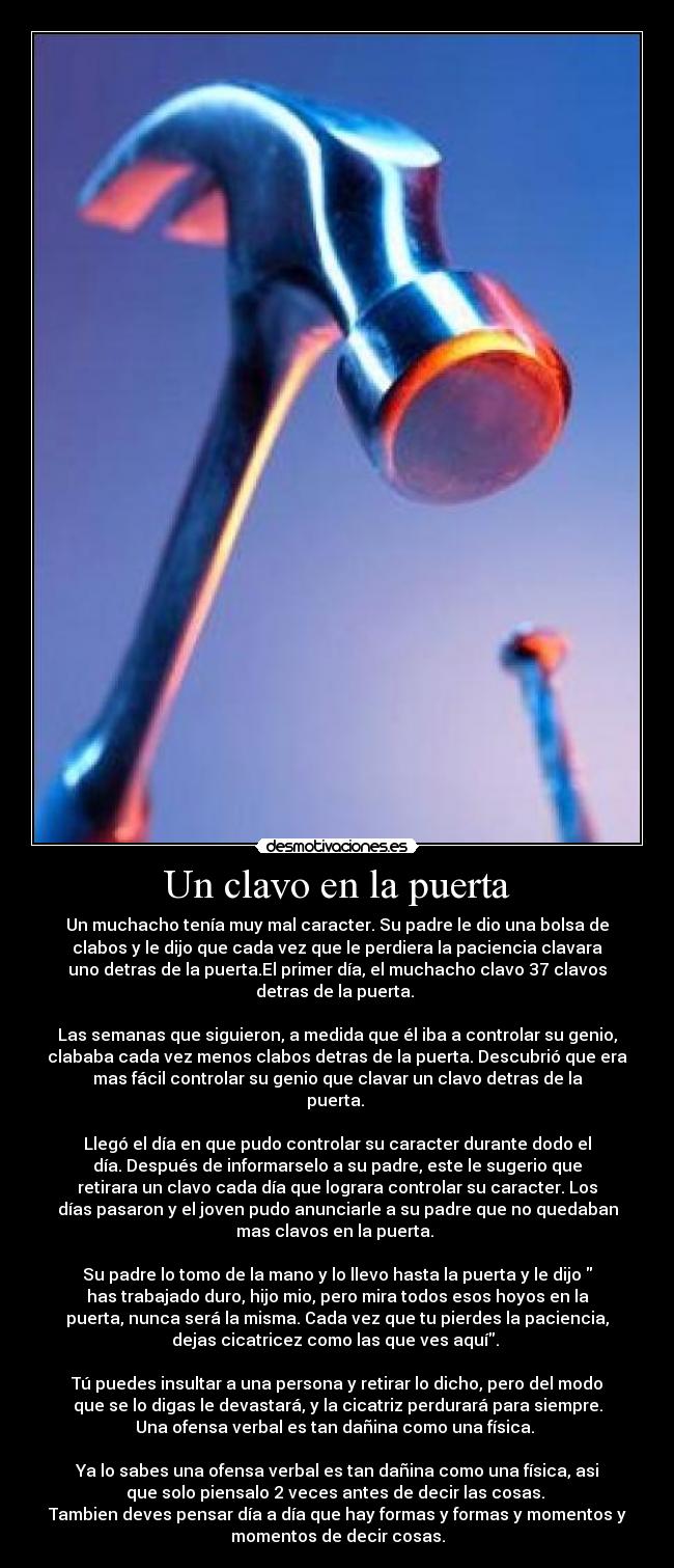 Un clavo en la puerta - Un muchacho tenía muy mal caracter. Su padre le dio una bolsa de
clabos y le dijo que cada vez que le perdiera la paciencia clavara
uno detras de la puerta.El primer día, el muchacho clavo 37 clavos
detras de la puerta.
Las semanas que siguieron, a medida que él iba a controlar su genio,
clababa cada vez menos clabos detras de la puerta. Descubrió que era
mas fácil controlar su genio que clavar un clavo detras de la
puerta.
Llegó el día en que pudo controlar su caracter durante dodo el
día. Después de informarselo a su padre, este le sugerio que
retirara un clavo cada día que lograra controlar su caracter. Los
días pasaron y el joven pudo anunciarle a su padre que no quedaban
mas clavos en la puerta.
Su padre lo tomo de la mano y lo llevo hasta la puerta y le dijo
has trabajado duro, hijo mio, pero mira todos esos hoyos en la
puerta, nunca será la misma. Cada vez que tu pierdes la paciencia,
dejas cicatricez como las que ves aquí.
Tú puedes insultar a una persona y retirar lo dicho, pero del modo
que se lo digas le devastará, y la cicatriz perdurará para siempre.
Una ofensa verbal es tan dañina como una física.
Ya lo sabes una ofensa verbal es tan dañina como una física, asi
que solo piensalo 2 veces antes de decir las cosas.
Tambien deves pensar día a día que hay formas y formas y momentos y
momentos de decir cosas.