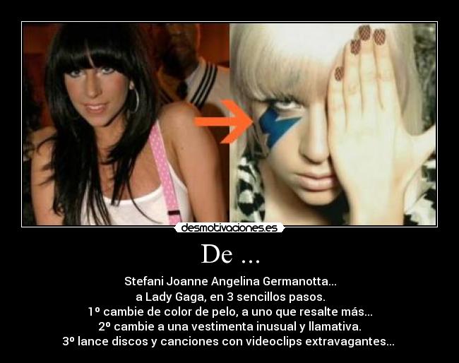 De ... - Stefani Joanne Angelina Germanotta...
a Lady Gaga, en 3 sencillos pasos.
1º cambie de color de pelo, a uno que resalte más...
2º cambie a una vestimenta inusual y llamativa.
3º lance discos y canciones con videoclips extravagantes...