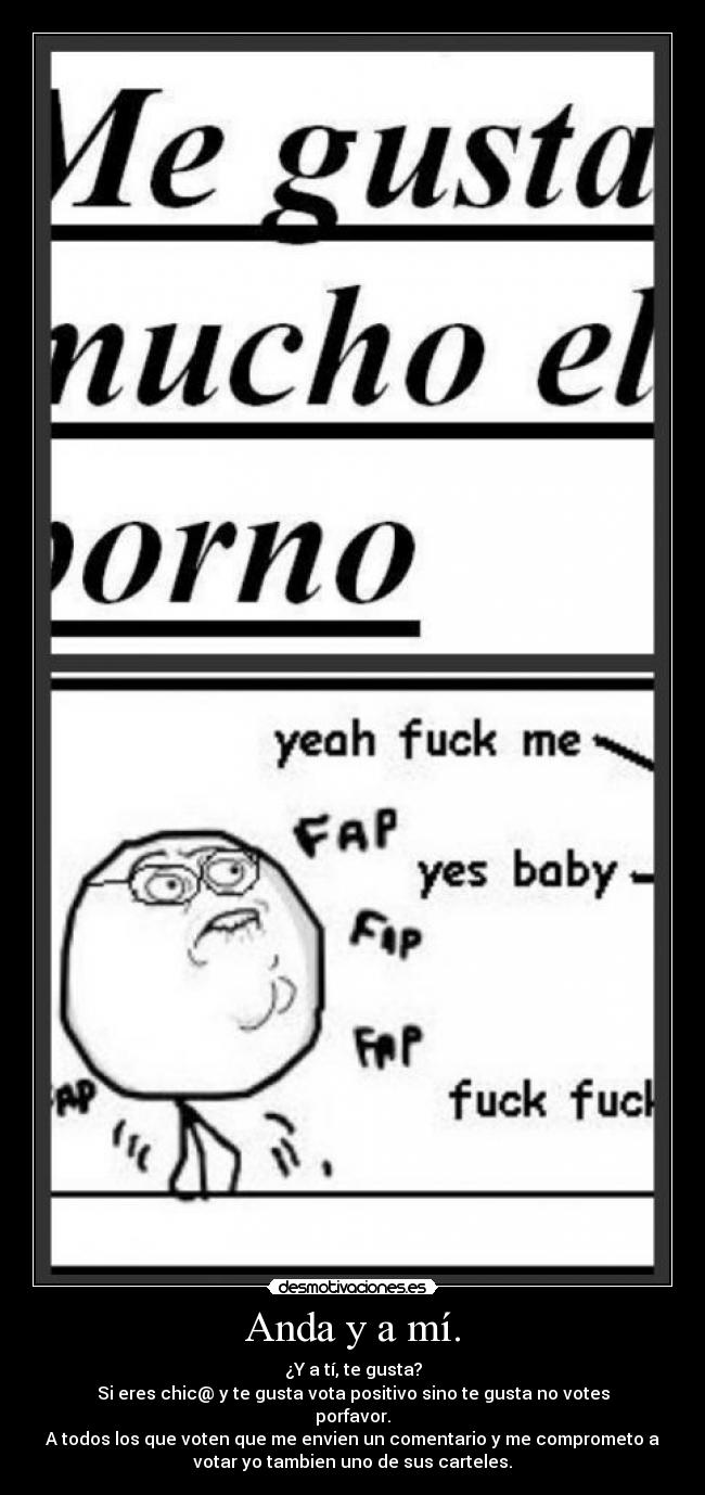 Anda y a mí. - ¿Y a tí, te gusta?
Si eres chic@ y te gusta vota positivo sino te gusta no votes
porfavor.
A todos los que voten que me envien un comentario y me comprometo a
votar yo tambien uno de sus carteles.