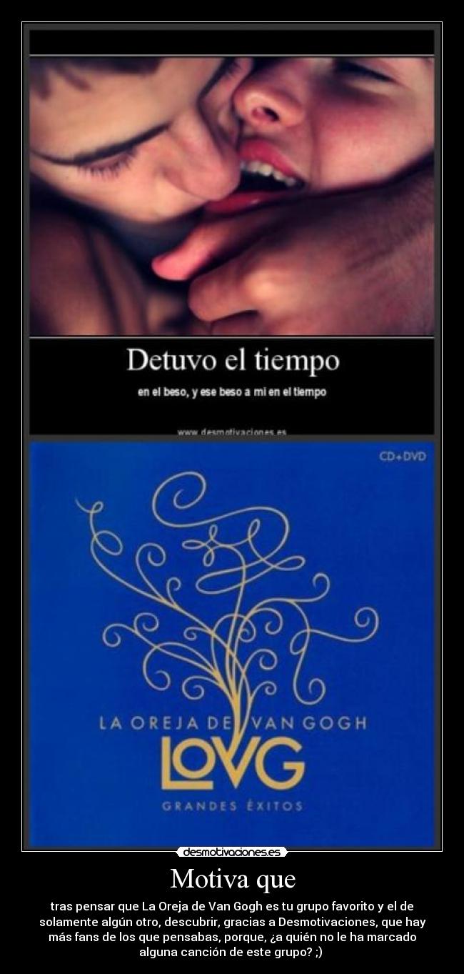 Motiva que - tras pensar que La Oreja de Van Gogh es tu grupo favorito y el de
solamente algún otro, descubrir, gracias a Desmotivaciones, que hay
más fans de los que pensabas, porque, ¿a quién no le ha marcado
alguna canción de este grupo? ;)