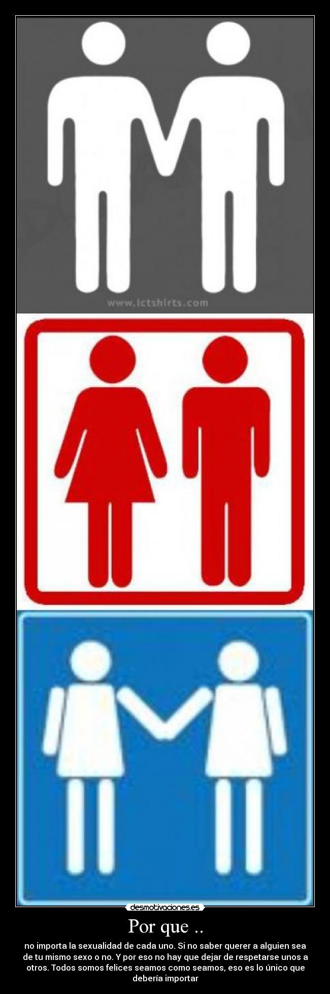 Por que .. - no importa la sexualidad de cada uno. Si no saber querer a alguien sea
de tu mismo sexo o no. Y por eso no hay que dejar de respetarse unos a
otros. Todos somos felices seamos como seamos, eso es lo único que
debería importar
