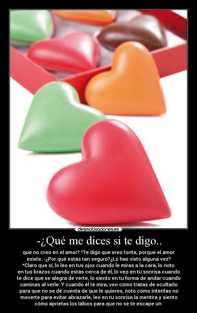 -¿Qué me dices si te digo.. - que no creo en el amor? *Te digo que eres tonta, porque el amor
existe. -¿Por qué estás tan seguro?¿Lo has visto alguna vez?
*Claro que sí, lo leo en tus ojos cuando le miras a la cara, lo noto
en tus brazos cuando estás cerca de él, lo veo en tu sonrisa cuando
te dice que se alegra de verte, lo siento en tu forma de andar cuando
caminas al verle. Y cuando él te mira, veo cómo tratas de ocultarlo
para que no se dé cuenta de que le quieres, noto cómo intentas no
moverte para evitar abrazarle, leo en tu sonrisa la mentira y siento
cómo aprietas los labios para que no se te escape un 