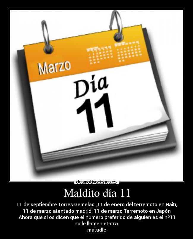 Maldito día 11 - 11 de septiembre Torres Gemelas ,11 de enero del terremoto en Haití,
11 de marzo atentado madrid, 11 de marzo Terremoto en Japón
Ahora que si os dicen que el numero preferido de alguien es el nº11
no le llamen etarra
-matadle-