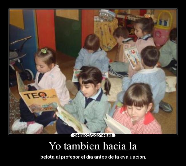 Yo tambien hacia la - pelota al profesor el dia antes de la evaluacion.