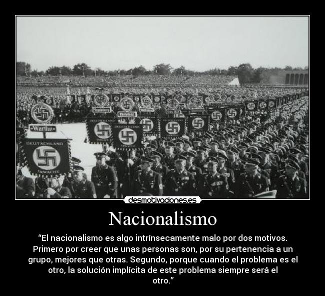 Nacionalismo - “El nacionalismo es algo intrínsecamente malo por dos motivos.
Primero por creer que unas personas son, por su pertenencia a un
grupo, mejores que otras. Segundo, porque cuando el problema es el
otro, la solución implícita de este problema siempre será el
otro.”