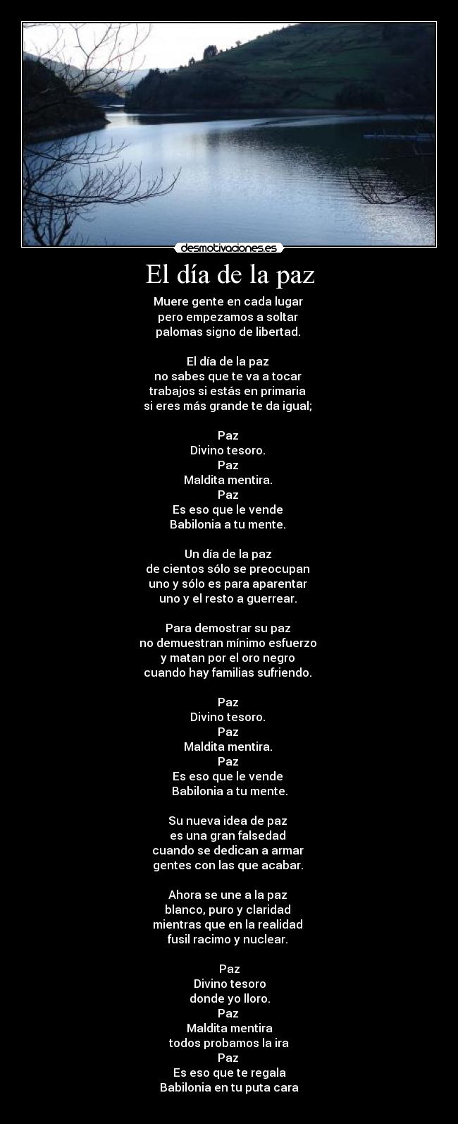 El día de la paz - Muere gente en cada lugar 
pero empezamos a soltar 
palomas signo de libertad. 

El día de la paz 
no sabes que te va a tocar 
trabajos si estás en primaria 
si eres más grande te da igual; 

Paz 
Divino tesoro. 
Paz 
Maldita mentira. 
Paz 
Es eso que le vende 
Babilonia a tu mente. 

Un día de la paz 
de cientos sólo se preocupan 
uno y sólo es para aparentar 
uno y el resto a guerrear. 

Para demostrar su paz 
no demuestran mínimo esfuerzo 
y matan por el oro negro 
cuando hay familias sufriendo. 

Paz 
Divino tesoro. 
Paz 
Maldita mentira. 
Paz 
Es eso que le vende 
Babilonia a tu mente.

Su nueva idea de paz 
es una gran falsedad 
cuando se dedican a armar 
gentes con las que acabar. 

Ahora se une a la paz 
blanco, puro y claridad 
mientras que en la realidad 
fusil racimo y nuclear. 

Paz
Divino tesoro
donde yo lloro.
Paz 
Maldita mentira
todos probamos la ira
Paz 
Es eso que te regala
Babilonia en tu puta cara
