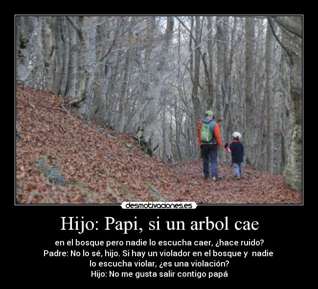 Hijo: Papi, si un arbol cae - en el bosque pero nadie lo escucha caer, ¿hace ruido?
Padre: No lo sé, hijo. Si hay un violador en el bosque y  nadie 
lo escucha violar, ¿es una violación?
Hijo: No me gusta salir contigo papá