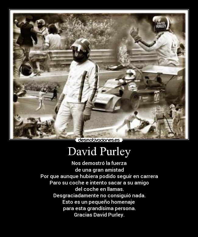 David Purley - Nos demostró la fuerza
de una gran amistad
Por que aunque hubiera podido seguir en carrera
Paro su coche e intento sacar a su amigo
del coche en llamas.
Desgraciadamente no consiguió nada.
Esto es un pequeño homenaje 
para esta grandísima persona.
Gracias David Purley.

