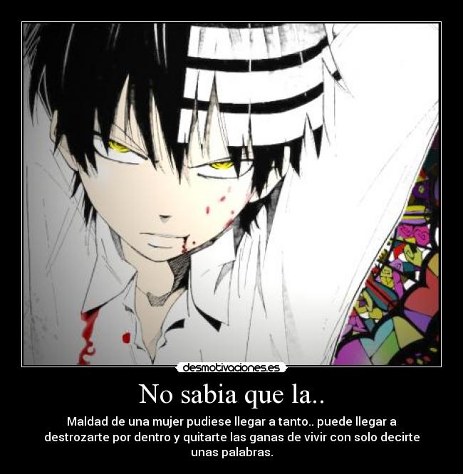 No sabia que la.. - Maldad de una mujer pudiese llegar a tanto.. puede llegar a
destrozarte por dentro y quitarte las ganas de vivir con solo decirte
unas palabras.