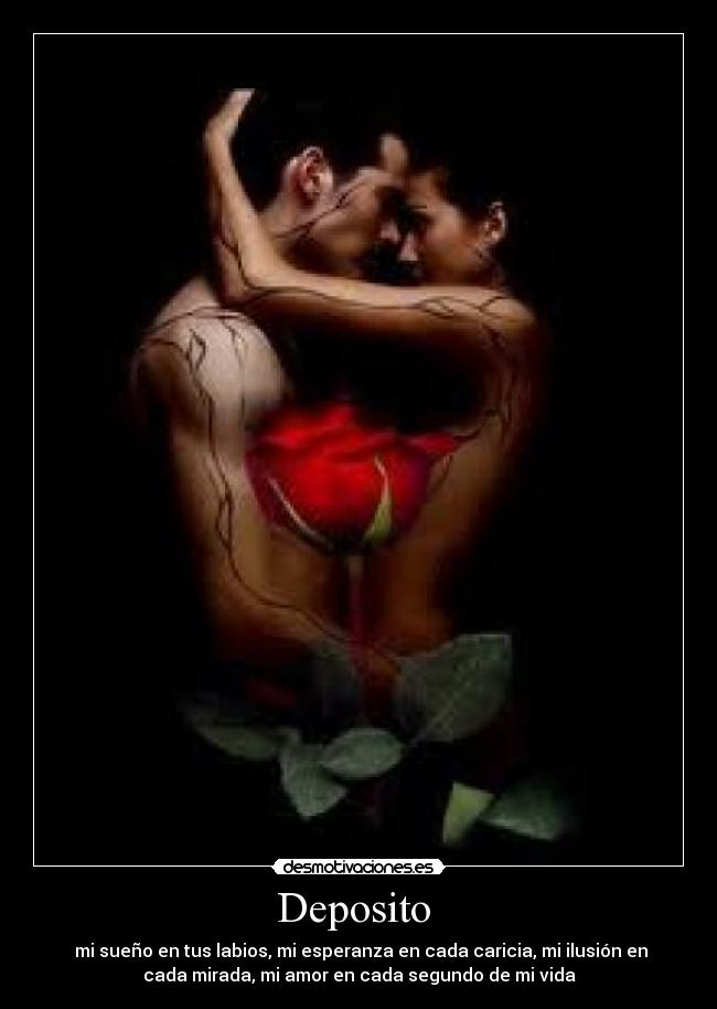 Deposito - mi sueño en tus labios, mi esperanza en cada caricia, mi ilusión en
cada mirada, mi amor en cada segundo de mi vida