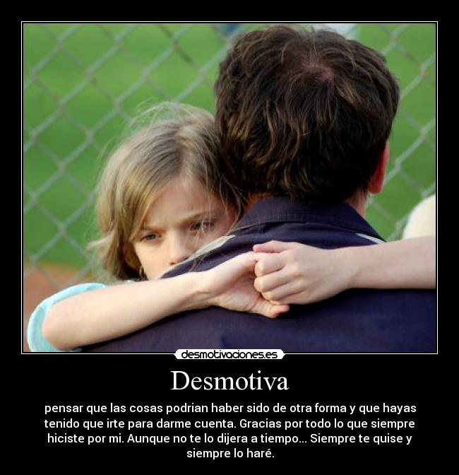 Desmotiva - pensar que las cosas podrian haber sido de otra forma y que hayas
tenido que irte para darme cuenta. Gracias por todo lo que siempre
hiciste por mi. Aunque no te lo dijera a tiempo... Siempre te quise y
siempre lo haré.