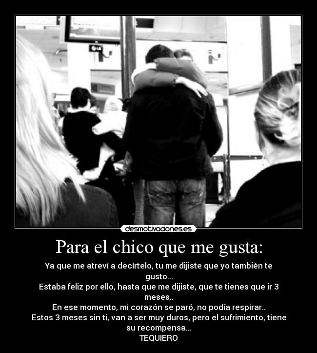 Para el chico que me gusta: - Ya que me atreví a decírtelo, tu me dijiste que yo también te gusto...
Estaba feliz por ello, hasta que me dijiste, que te tienes que ir 3 meses..
En ese momento, mi corazón se paró, no podía respirar..
Estos 3 meses sin ti, van a ser muy duros, pero el sufrimiento, tiene su recompensa...
TEQUIERO♥