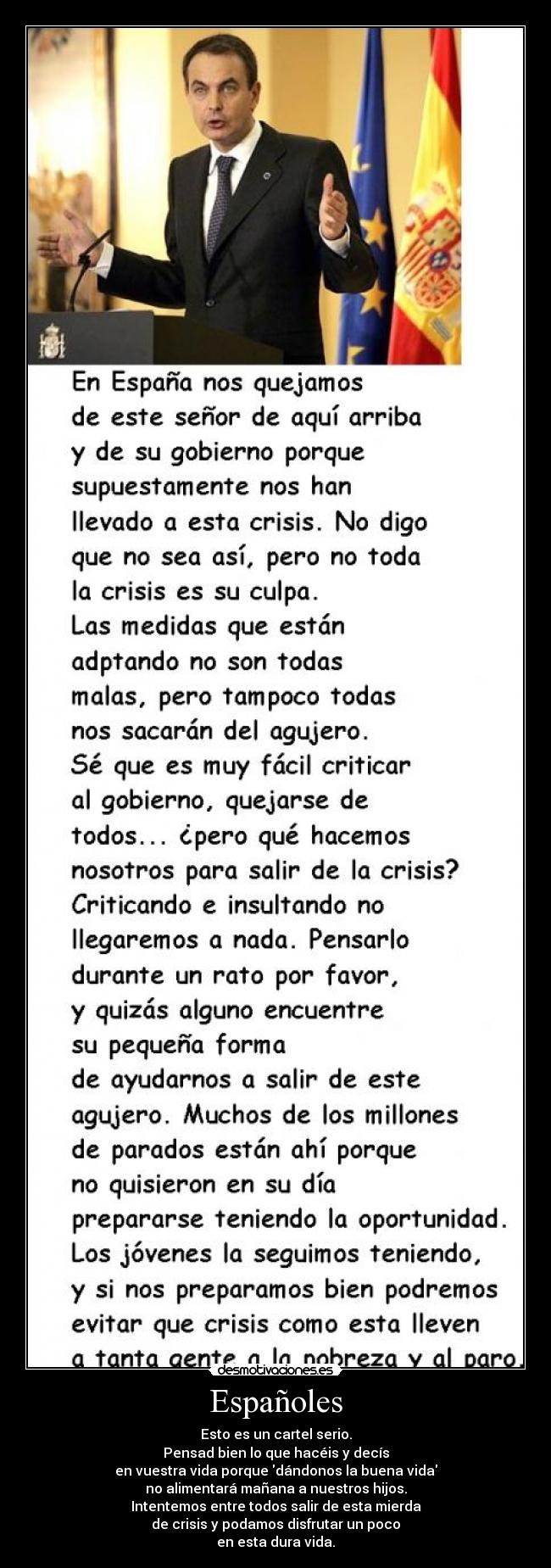 Españoles - Esto es un cartel serio.
Pensad bien lo que hacéis y decís
en vuestra vida porque dándonos la buena vida
no alimentará mañana a nuestros hijos.
Intentemos entre todos salir de esta mierda
de crisis y podamos disfrutar un poco
en esta dura vida.