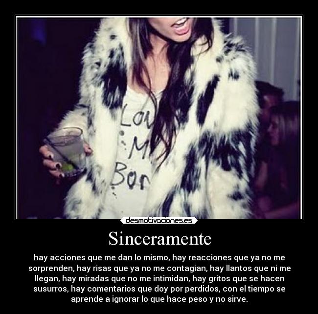 Sinceramente - hay acciones que me dan lo mismo, hay reacciones que ya no me
sorprenden, hay risas que ya no me contagian, hay llantos que ni me
llegan, hay miradas que no me intimidan, hay gritos que se hacen
susurros, hay comentarios que doy por perdidos, con el tiempo se
aprende a ignorar lo que hace peso y no sirve.