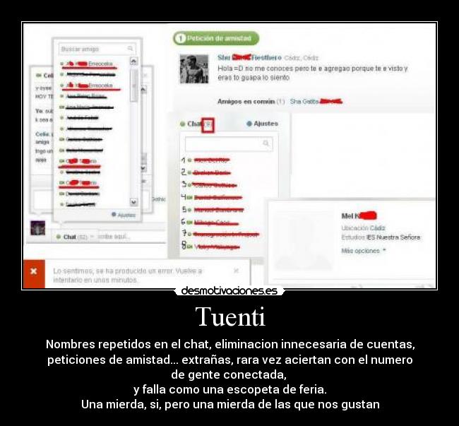 Tuenti - Nombres repetidos en el chat, eliminacion innecesaria de cuentas,
peticiones de amistad... extrañas, rara vez aciertan con el numero
de gente conectada, 
y falla como una escopeta de feria.
Una mierda, si, pero una mierda de las que nos gustan