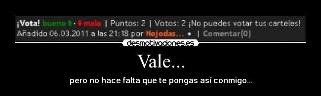 Vale... - pero no hace falta que te pongas así conmigo...