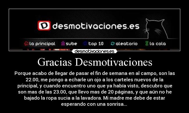 Gracias Desmotivaciones - Porque acabo de llegar de pasar el fin de semana en al campo, son las
22.00, me pongo a echarle un ojo a los carteles nuevos de la
principal, y cuando encuentro uno que ya había visto, descubro que
son mas de las 23.00, que llevo mas de 20 páginas, y que aún no he
bajado la ropa sucia a la lavadora. Mi madre me debe de estar
esperando con una sonrisa...