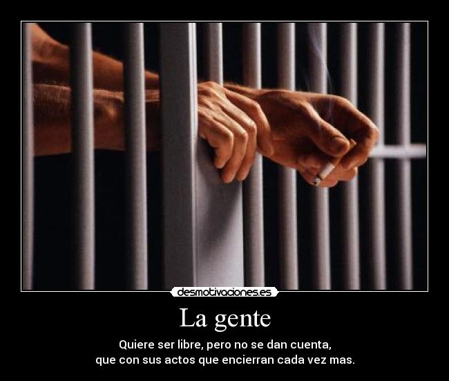 La gente - Quiere ser libre, pero no se dan cuenta,
que con sus actos que encierran cada vez mas.