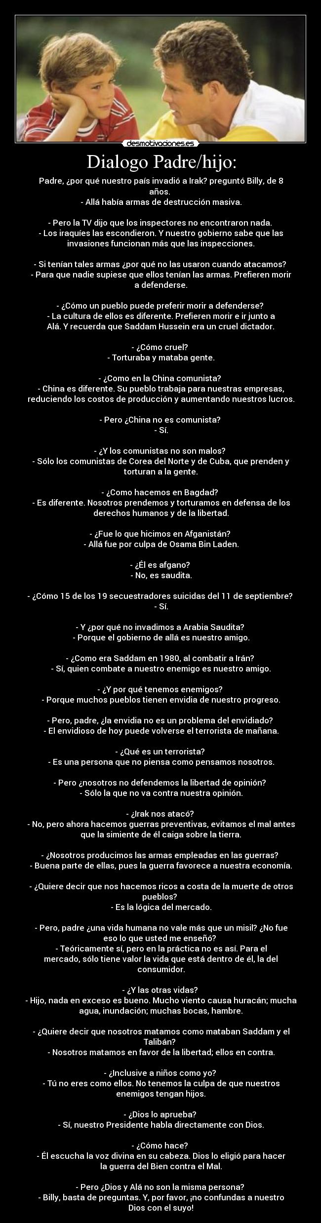 Dialogo Padre/hijo: - Padre, ¿por qué nuestro país invadió a Irak? preguntó Billy, de 8
años. 
- Allá había armas de destrucción masiva.

- Pero la TV dijo que los inspectores no encontraron nada. 
- Los iraquíes las escondieron. Y nuestro gobierno sabe que las
invasiones funcionan más que las inspecciones.

- Si tenían tales armas ¿por qué no las usaron cuando atacamos? 
- Para que nadie supiese que ellos tenían las armas. Prefieren morir
a defenderse.

- ¿Cómo un pueblo puede preferir morir a defenderse? 
- La cultura de ellos es diferente. Prefieren morir e ir junto a
Alá. Y recuerda que Saddam Hussein era un cruel dictador.

- ¿Cómo cruel? 
- Torturaba y mataba gente.

- ¿Como en la China comunista? 
- China es diferente. Su pueblo trabaja para nuestras empresas,
reduciendo los costos de producción y aumentando nuestros lucros.

- Pero ¿China no es comunista? 
- Sí.

- ¿Y los comunistas no son malos? 
- Sólo los comunistas de Corea del Norte y de Cuba, que prenden y
torturan a la gente.

- ¿Como hacemos en Bagdad? 
- Es diferente. Nosotros prendemos y torturamos en defensa de los
derechos humanos y de la libertad.

- ¿Fue lo que hicimos en Afganistán? 
- Allá fue por culpa de Osama Bin Laden.

- ¿Él es afgano? 
- No, es saudita.

- ¿Cómo 15 de los 19 secuestradores suicidas del 11 de septiembre? 
- Sí.

- Y ¿por qué no invadimos a Arabia Saudita? 
- Porque el gobierno de allá es nuestro amigo.

- ¿Como era Saddam en 1980, al combatir a Irán? 
- Sí, quien combate a nuestro enemigo es nuestro amigo.

- ¿Y por qué tenemos enemigos? 
- Porque muchos pueblos tienen envidia de nuestro progreso.

- Pero, padre, ¿la envidia no es un problema del envidiado? 
- El envidioso de hoy puede volverse el terrorista de mañana.

- ¿Qué es un terrorista? 
- Es una persona que no piensa como pensamos nosotros.

- Pero ¿nosotros no defendemos la libertad de opinión? 
- Sólo la que no va contra nuestra opinión.

- ¿Irak nos atacó? 
- No, pero ahora hacemos guerras preventivas, evitamos el mal antes
que la simiente de él caiga sobre la tierra.

- ¿Nosotros producimos las armas empleadas en las guerras? 
- Buena parte de ellas, pues la guerra favorece a nuestra economía.

- ¿Quiere decir que nos hacemos ricos a costa de la muerte de otros
pueblos? 
- Es la lógica del mercado.

- Pero, padre ¿una vida humana no vale más que un misil? ¿No fue
eso lo que usted me enseñó? 
- Teóricamente sí, pero en la práctica no es así. Para el
mercado, sólo tiene valor la vida que está dentro de él, la del
consumidor.

- ¿Y las otras vidas? 
- Hijo, nada en exceso es bueno. Mucho viento causa huracán; mucha
agua, inundación; muchas bocas, hambre.

- ¿Quiere decir que nosotros matamos como mataban Saddam y el
Talibán? 
- Nosotros matamos en favor de la libertad; ellos en contra.

- ¿Inclusive a niños como yo? 
- Tú no eres como ellos. No tenemos la culpa de que nuestros
enemigos tengan hijos.

- ¿Dios lo aprueba? 
- Sí, nuestro Presidente habla directamente con Dios.

- ¿Cómo hace? 
- Él escucha la voz divina en su cabeza. Dios lo eligió para hacer
la guerra del Bien contra el Mal.

- Pero ¿Dios y Alá no son la misma persona? 
- Billy, basta de preguntas. Y, por favor, ¡no confundas a nuestro
Dios con el suyo!