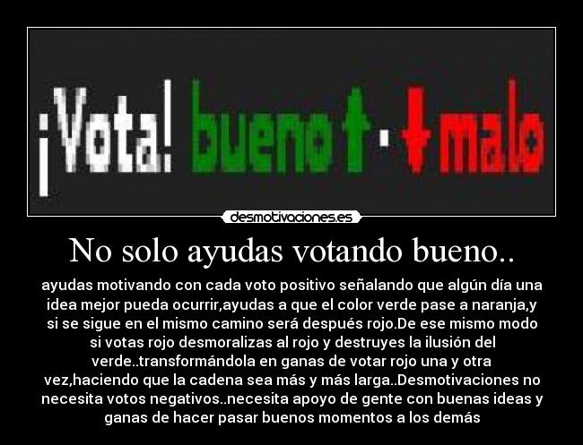 No solo ayudas votando bueno.. - ayudas motivando con cada voto positivo señalando que algún día una
idea mejor pueda ocurrir,ayudas a que el color verde pase a naranja,y
si se sigue en el mismo camino será después rojo.De ese mismo modo
si votas rojo desmoralizas al rojo y destruyes la ilusión del
verde..transformándola en ganas de votar rojo una y otra
vez,haciendo que la cadena sea más y más larga..Desmotivaciones no
necesita votos negativos..necesita apoyo de gente con buenas ideas y
ganas de hacer pasar buenos momentos a los demás