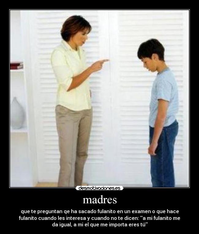 madres - que te preguntan qe ha sacado fulanito en un examen o que hace
fulanito cuando les interesa y cuando no te dicen: a mi fulanito me
da igual, a mi el que me importa eres tú