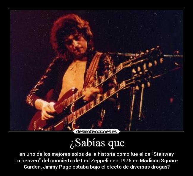 ¿Sabías que - en uno de los mejores solos de la historia como fue el de “Stairway
to heaven” del concierto de Led Zeppelin en 1976 en Madison Square
Garden, Jimmy Page estaba bajo el efecto de diversas drogas?