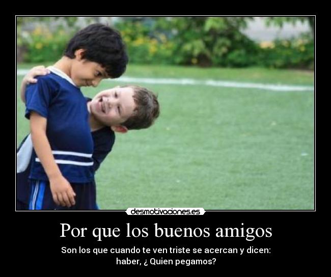 Por que los buenos amigos - Son los que cuando te ven triste se acercan y dicen:
haber, ¿ Quien pegamos?