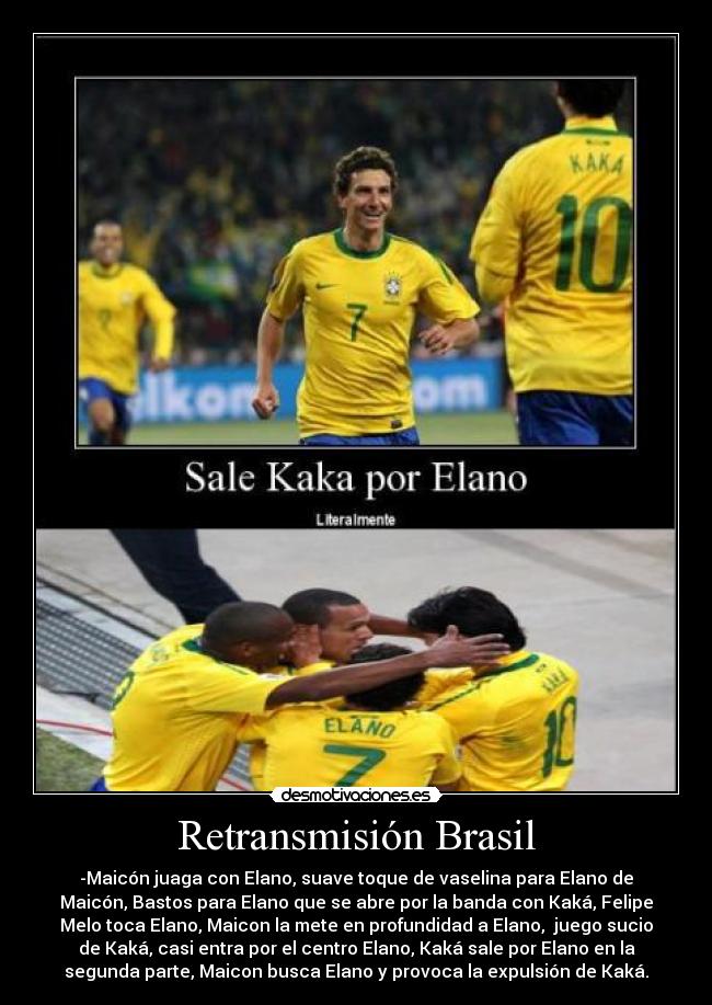 Retransmisión Brasil - -Maicón juaga con Elano, suave toque de vaselina para Elano de
Maicón, Bastos para Elano que se abre por la banda con Kaká, Felipe
Melo toca Elano, Maicon la mete en profundidad a Elano, juego sucio
de Kaká, casi entra por el centro Elano, Kaká sale por Elano en la
segunda parte, Maicon busca Elano y provoca la expulsión de Kaká.