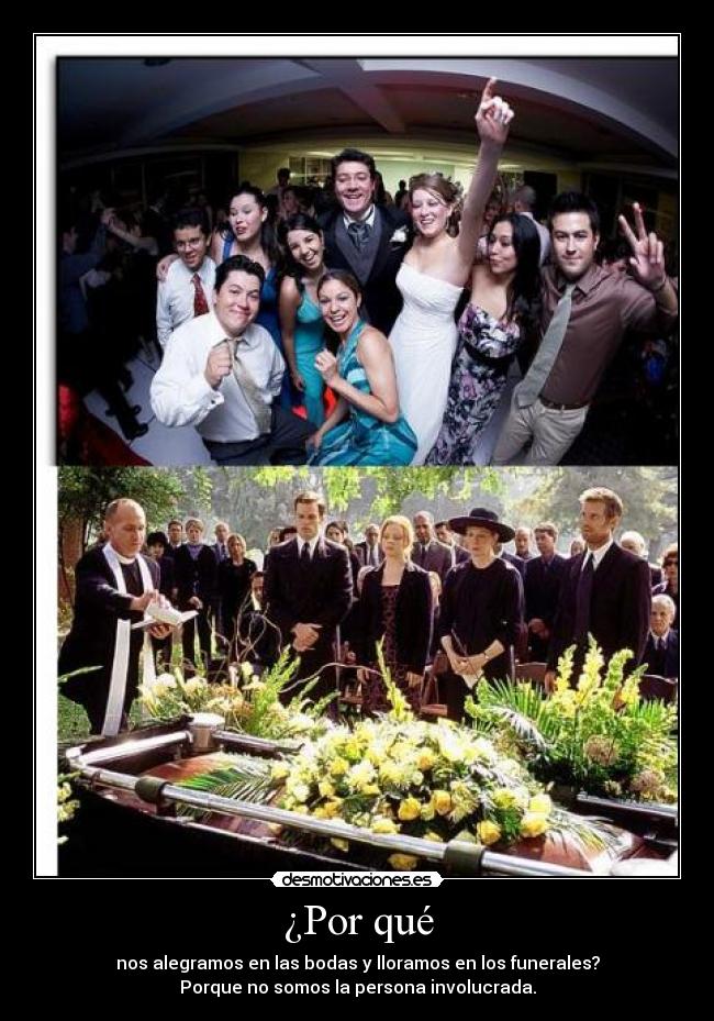 ¿Por qué - nos alegramos en las bodas y lloramos en los funerales?
Porque no somos la persona involucrada.