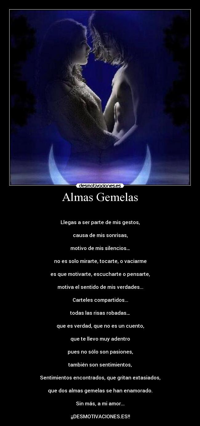 Almas Gemelas - 

Llegas a ser parte de mis gestos,

causa de mis sonrisas,

motivo de mis silencios…

no es solo mirarte, tocarte, o vaciarme

es que motivarte, escucharte o pensarte,

motiva el sentido de mis verdades...

Carteles compartidos...

todas las risas robadas…

que es verdad, que no es un cuento,

que te llevo muy adentro

pues no sólo son pasiones,

también son sentimientos,

Sentimientos encontrados, que gritan extasiados,

que dos almas gemelas se han enamorado.

Sin más, a mi amor...

¡¡DESMOTIVACIONES.ES!!