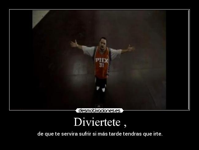 Diviertete , - de que te servira sufrir si más tarde tendras que irte.