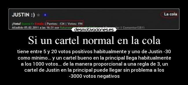 Si un cartel normal en la cola - tiene entre 5 y 20 votos positivos habitualmente y uno de Justin -30
como mínimo... y un cartel bueno en la principal llega habitualmente
a los 1000 votos... de la manera proporcional a una regla de 3, un
cartel de Justin en la principal puede llegar sin problema a los
-3000 votos negativos