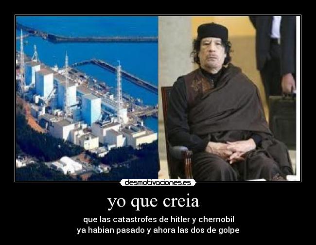 yo que creia   - que las catastrofes de hitler y chernobil
ya habian pasado y ahora las dos de golpe