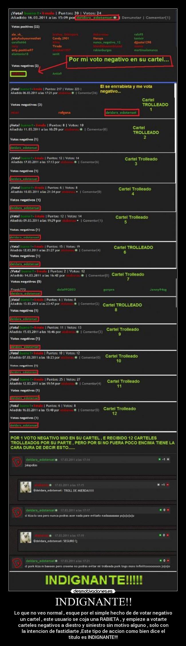 INDIGNANTE!! - Lo que no veo normal , esque por el simple hecho de de votar negativo
un cartel , este usuario se coja una RABIETA , y empieze a votarte
carteles negativos a diestro y siniestro sin motivo alguno , solo con
la intencion de fastidiarte ,Este tipo de accion como bien dice el
titulo es INDIGNANTE!!!