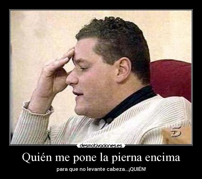 Quién me pone la pierna encima - para que no levante cabeza...¡QUIÉN!