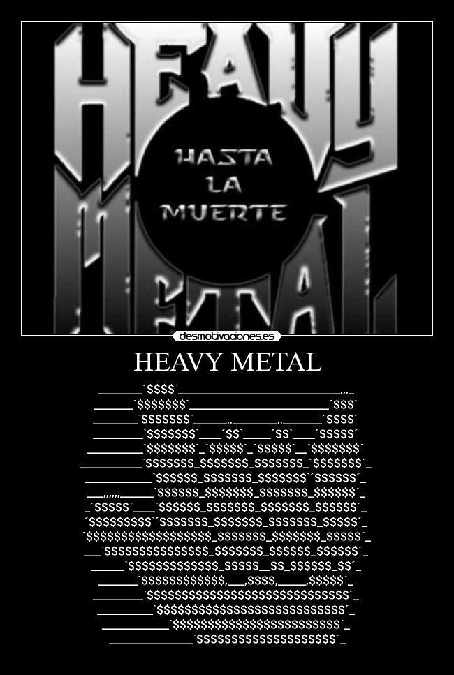 HEAVY METAL - ________´$$$$`_____________________________,,,_ 
_______´$$$$$$$`_________________________´$$$` 
________`$$$$$$$`______,,________,,_______´$$$$´ 
_________`$$$$$$$`____´$$`_____´$$`____´$$$$$´ 
__________`$$$$$$$`_´$$$$$`_´$$$$$`__´$$$$$$$´ 
___________`$$$$$$$_$$$$$$$_$$$$$$$_´$$$$$$$´_ 
____________`$$$$$$_$$$$$$$_$$$$$$$`´$$$$$$´_ 
___,,,,,,______`$$$$$$_$$$$$$$_$$$$$$$_$$$$$$´_ 
_´$$$$$`____`$$$$$$_$$$$$$$_$$$$$$$_$$$$$$´_ 
´$$$$$$$$$`´$$$$$$$_$$$$$$$_$$$$$$$_$$$$$´_ 
´$$$$$$$$$$$$$$$$$$_$$$$$$$_$$$$$$$_$$$$$´_ 
___`$$$$$$$$$$$$$$$_$$$$$$$_$$$$$$_$$$$$$´_ 
______`$$$$$$$$$$$$$_$$$$$__$$_$$$$$$_$$´_ 
_______`$$$$$$$$$$$$,___,$$$$,_____,$$$$$´_ 
_________`$$$$$$$$$$$$$$$$$$$$$$$$$$$$$´_ 
__________`$$$$$$$$$$$$$$$$$$$$$$$$$$$´_ 
____________`$$$$$$$$$$$$$$$$$$$$$$$$´_ 
_______________`$$$$$$$$$$$$$$$$$$$$´_
