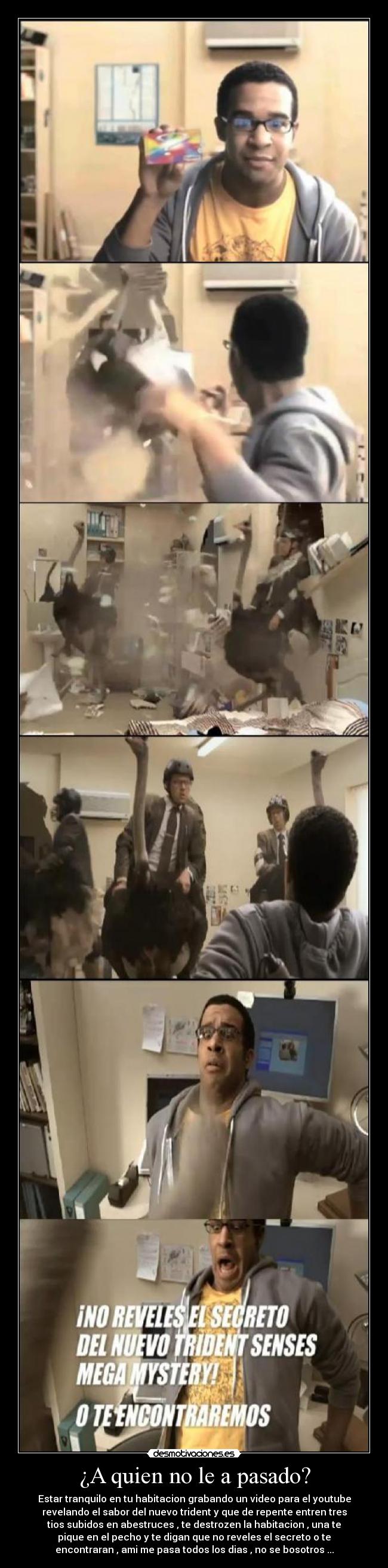 ¿A quien no le a pasado? - Estar tranquilo en tu habitacion grabando un video para el youtube
revelando el sabor del nuevo trident y que de repente entren tres
tios subidos en abestruces , te destrozen la habitacion , una te
pique en el pecho y te digan que no reveles el secreto o te
encontraran , ami me pasa todos los dias , no se bosotros ...