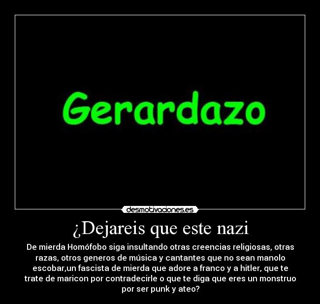 ¿Dejareis que este nazi - De mierda Homófobo siga insultando otras creencias religiosas, otras
razas, otros generos de música y cantantes que no sean manolo
escobar,un fascista de mierda que adore a franco y a hitler, que te
trate de maricon por contradecirle o que te diga que eres un monstruo
por ser punk y ateo?